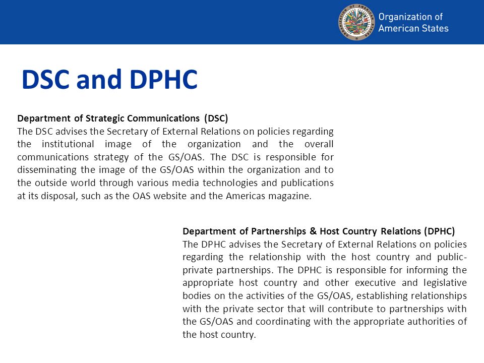 Department of Strategic Communications (DSC) The DSC advises the Secretary of External Relations on policies regarding the institutional image of the organization and the overall communications strategy of the GS/OAS.