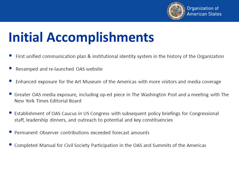 Initial Accomplishments First unified communication plan & institutional identity system in the history of the Organization Revamped and re-launched OAS website Enhanced exposure for the Art Museum of the Americas with more visitors and media coverage Greater OAS media exposure, including op-ed piece in The Washington Post and a meeting with The New York Times Editorial Board Establishment of OAS Caucus in US Congress with subsequent policy briefings for Congressional staff, leadership dinners, and outreach to potential and key constituencies Permanent Observer contributions exceeded forecast amounts Completed Manual for Civil Society Participation in the OAS and Summits of the Americas