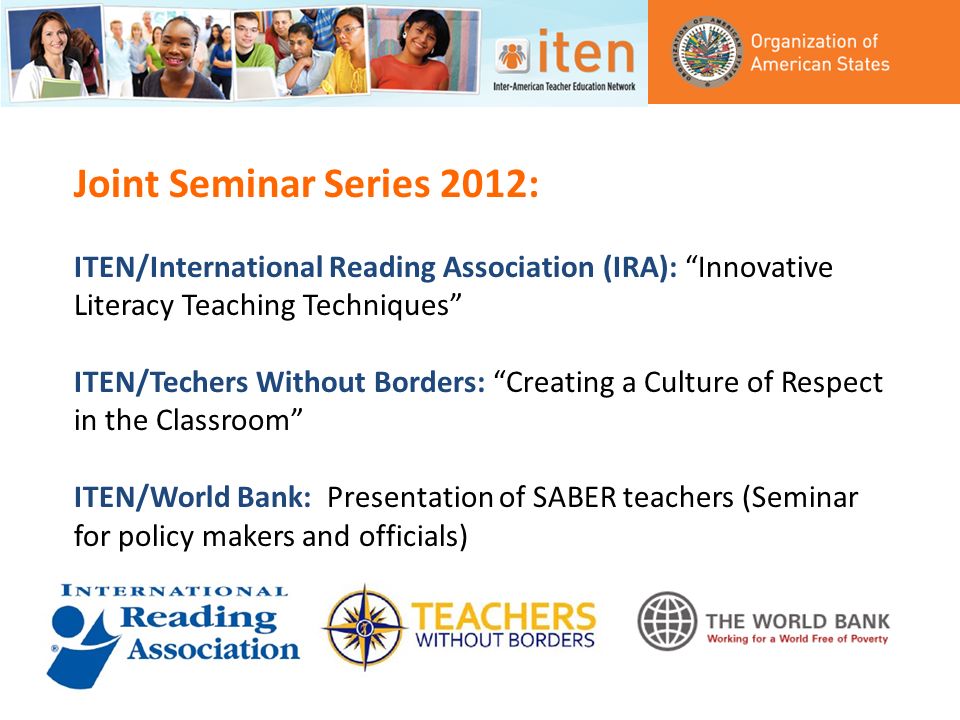 Joint Seminar Series 2012: ITEN/International Reading Association (IRA): Innovative Literacy Teaching Techniques ITEN/Techers Without Borders: Creating a Culture of Respect in the Classroom ITEN/World Bank: Presentation of SABER teachers (Seminar for policy makers and officials)