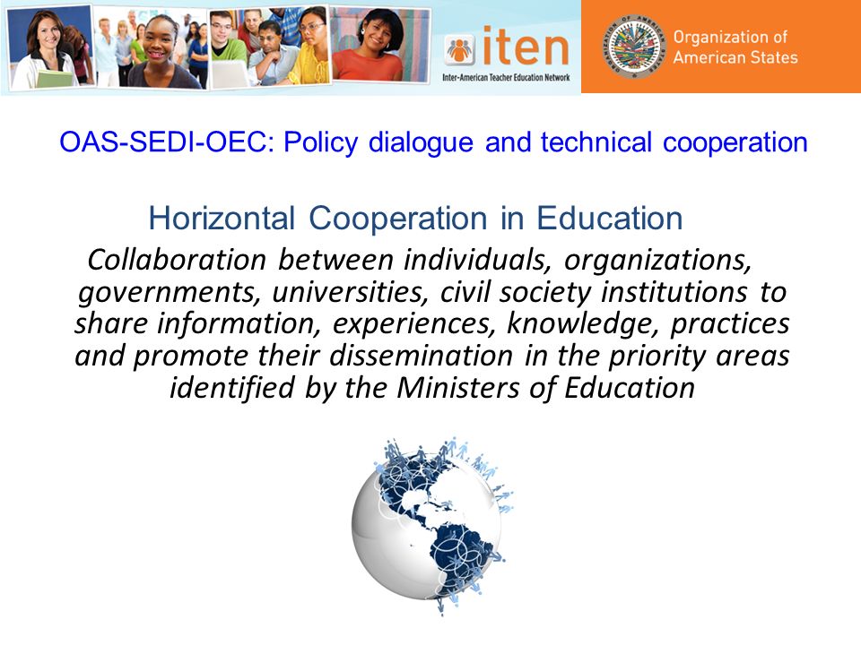 OAS-SEDI-OEC: Policy dialogue and technical cooperation Horizontal Cooperation in Education Collaboration between individuals, organizations, governments, universities, civil society institutions to share information, experiences, knowledge, practices and promote their dissemination in the priority areas identified by the Ministers of Education