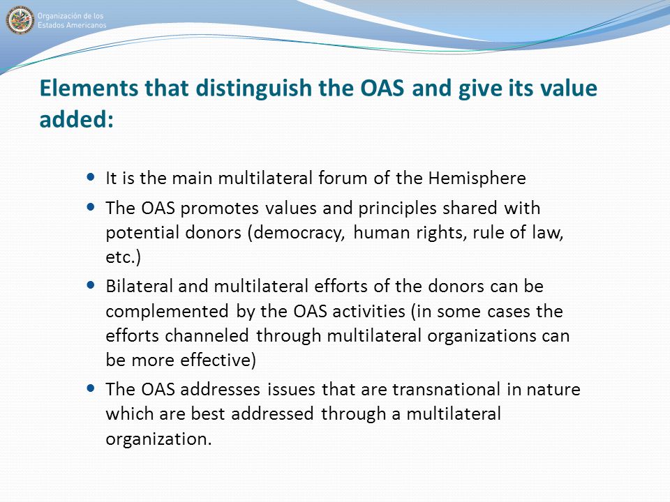 Elements that distinguish the OAS and give its value added: It is the main multilateral forum of the Hemisphere The OAS promotes values and principles shared with potential donors (democracy, human rights, rule of law, etc.) Bilateral and multilateral efforts of the donors can be complemented by the OAS activities (in some cases the efforts channeled through multilateral organizations can be more effective) The OAS addresses issues that are transnational in nature which are best addressed through a multilateral organization.