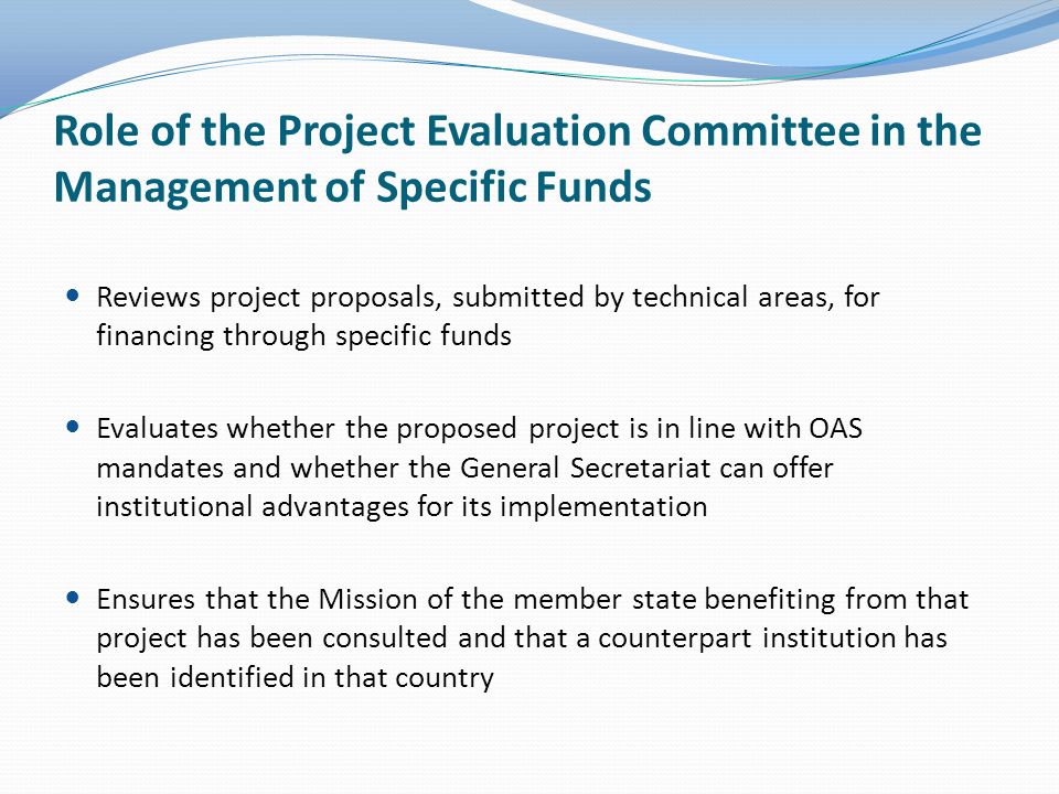 Role of the Project Evaluation Committee in the Management of Specific Funds Reviews project proposals, submitted by technical areas, for financing through specific funds Evaluates whether the proposed project is in line with OAS mandates and whether the General Secretariat can offer institutional advantages for its implementation Ensures that the Mission of the member state benefiting from that project has been consulted and that a counterpart institution has been identified in that country