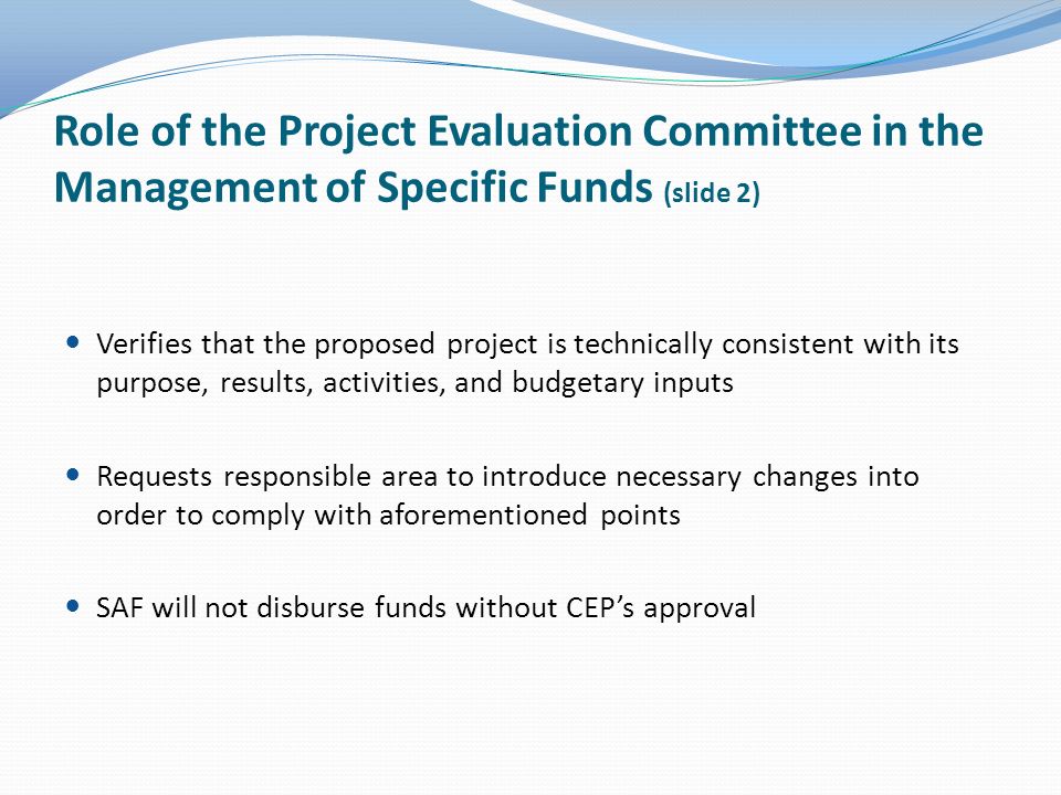 Role of the Project Evaluation Committee in the Management of Specific Funds (slide 2) Verifies that the proposed project is technically consistent with its purpose, results, activities, and budgetary inputs Requests responsible area to introduce necessary changes into order to comply with aforementioned points SAF will not disburse funds without CEPs approval