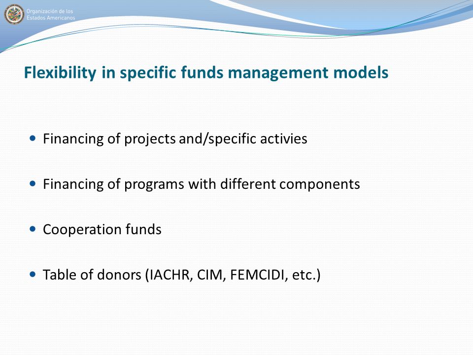 Flexibility in specific funds management models Financing of projects and/specific activies Financing of programs with different components Cooperation funds Table of donors (IACHR, CIM, FEMCIDI, etc.)