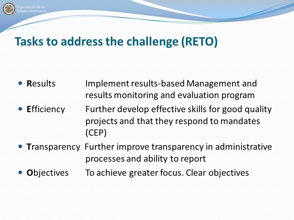 Tasks to address the challenge (RETO) Results Implement results-based Management and results monitoring and evaluation program Efficiency Further develop effective skills for good quality projects and that they respond to mandates (CEP) Transparency Further improve transparency in administrative processes and ability to report Objectives To achieve greater focus.