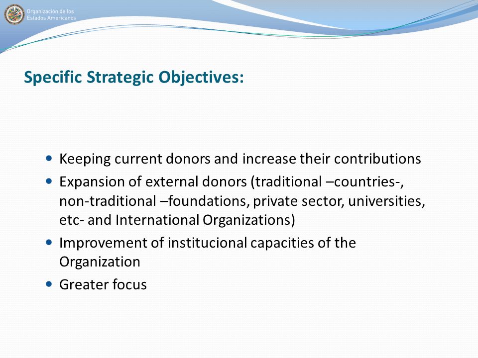 Specific Strategic Objectives: Keeping current donors and increase their contributions Expansion of external donors (traditional –countries-, non-traditional –foundations, private sector, universities, etc- and International Organizations) Improvement of institucional capacities of the Organization Greater focus