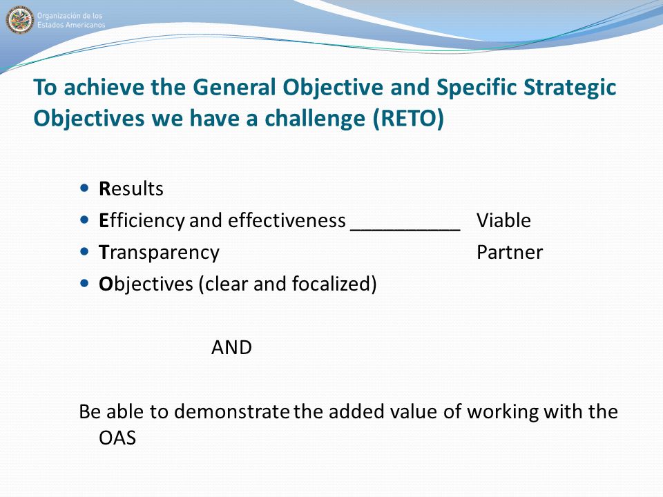 To achieve the General Objective and Specific Strategic Objectives we have a challenge (RETO) Results Efficiency and effectiveness __________Viable TransparencyPartner Objectives (clear and focalized) AND Be able to demonstrate the added value of working with the OAS