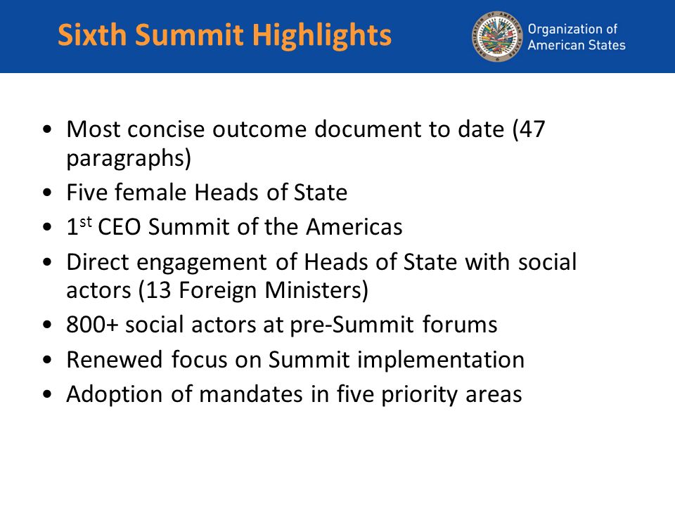 Sixth Summit Highlights Most concise outcome document to date (47 paragraphs) Five female Heads of State 1 st CEO Summit of the Americas Direct engagement of Heads of State with social actors (13 Foreign Ministers) 800+ social actors at pre-Summit forums Renewed focus on Summit implementation Adoption of mandates in five priority areas