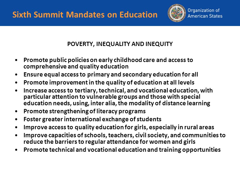 Sixth Summit Mandates on Education POVERTY, INEQUALITY AND INEQUITY Promote public policies on early childhood care and access to comprehensive and quality education Ensure equal access to primary and secondary education for all Promote improvement in the quality of education at all levels Increase access to tertiary, technical, and vocational education, with particular attention to vulnerable groups and those with special education needs, using, inter alia, the modality of distance learning Promote strengthening of literacy programs Foster greater international exchange of students Improve access to quality education for girls, especially in rural areas Improve capacities of schools, teachers, civil society, and communities to reduce the barriers to regular attendance for women and girls Promote technical and vocational education and training opportunities