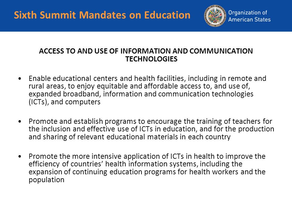 Sixth Summit Mandates on Education ACCESS TO AND USE OF INFORMATION AND COMMUNICATION TECHNOLOGIES Enable educational centers and health facilities, including in remote and rural areas, to enjoy equitable and affordable access to, and use of, expanded broadband, information and communication technologies (ICTs), and computers Promote and establish programs to encourage the training of teachers for the inclusion and effective use of ICTs in education, and for the production and sharing of relevant educational materials in each country Promote the more intensive application of ICTs in health to improve the efficiency of countries health information systems, including the expansion of continuing education programs for health workers and the population