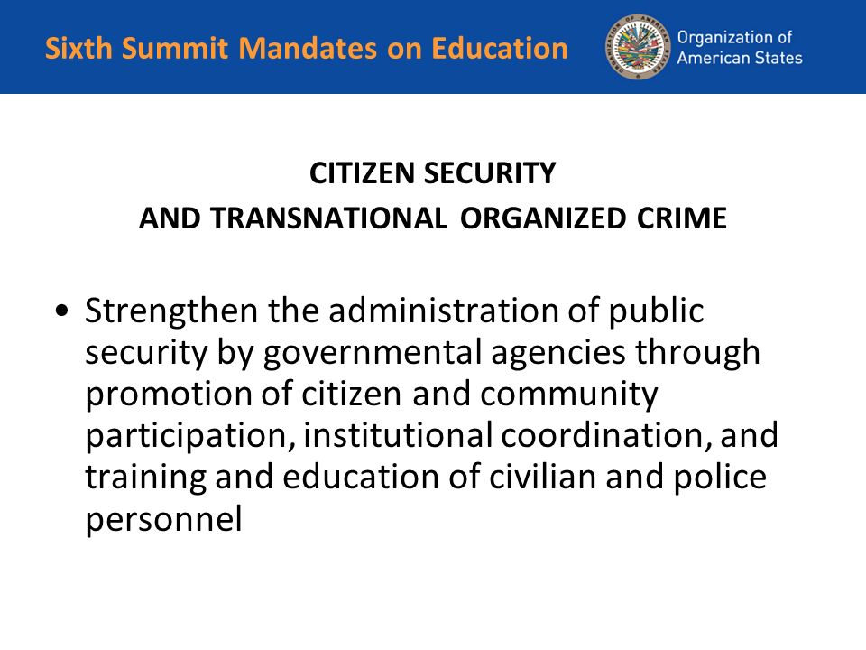 Sixth Summit Mandates on Education CITIZEN SECURITY AND TRANSNATIONAL ORGANIZED CRIME Strengthen the administration of public security by governmental agencies through promotion of citizen and community participation, institutional coordination, and training and education of civilian and police personnel