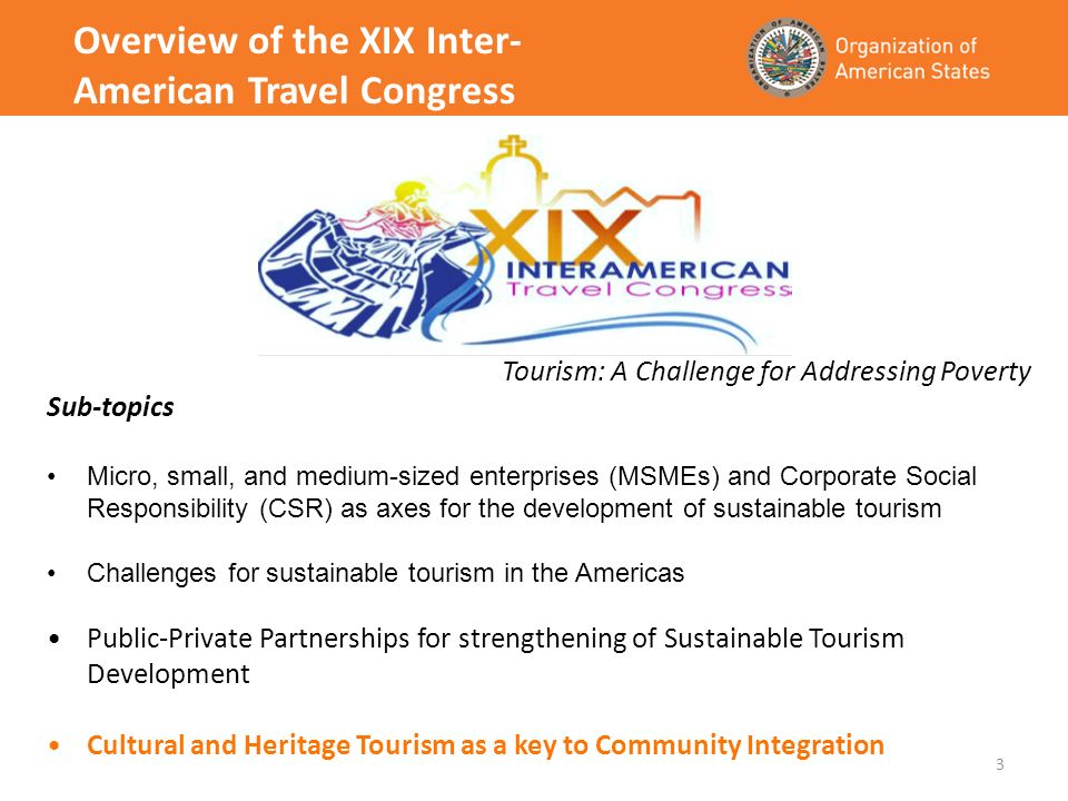 3 Overview of the XIX Inter- American Travel Congress Tourism: A Challenge for Addressing Poverty Sub-topics Micro, small, and medium-sized enterprises (MSMEs) and Corporate Social Responsibility (CSR) as axes for the development of sustainable tourism Challenges for sustainable tourism in the Americas Public-Private Partnerships for strengthening of Sustainable Tourism Development Cultural and Heritage Tourism as a key to Community Integration