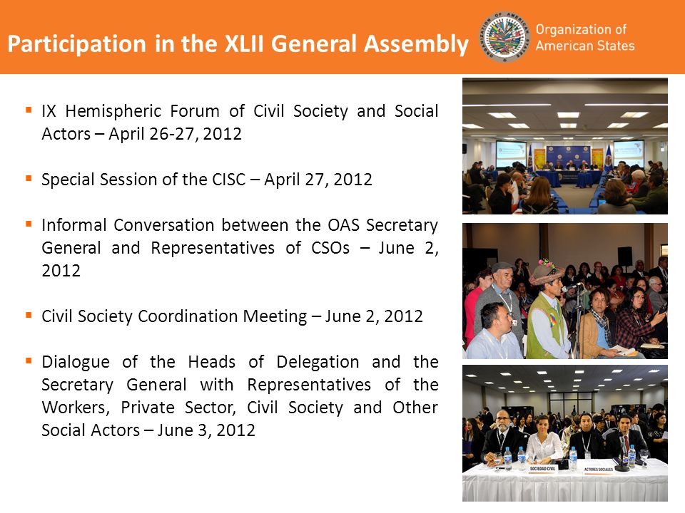 Participation in the XLII General Assembly IX Hemispheric Forum of Civil Society and Social Actors – April 26-27, 2012 Special Session of the CISC – April 27, 2012 Informal Conversation between the OAS Secretary General and Representatives of CSOs – June 2, 2012 Civil Society Coordination Meeting – June 2, 2012 Dialogue of the Heads of Delegation and the Secretary General with Representatives of the Workers, Private Sector, Civil Society and Other Social Actors – June 3, 2012