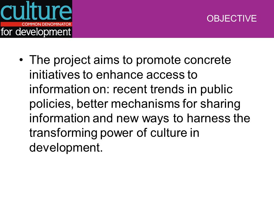 OBJECTIVE The project aims to promote concrete initiatives to enhance access to information on: recent trends in public policies, better mechanisms for sharing information and new ways to harness the transforming power of culture in development.