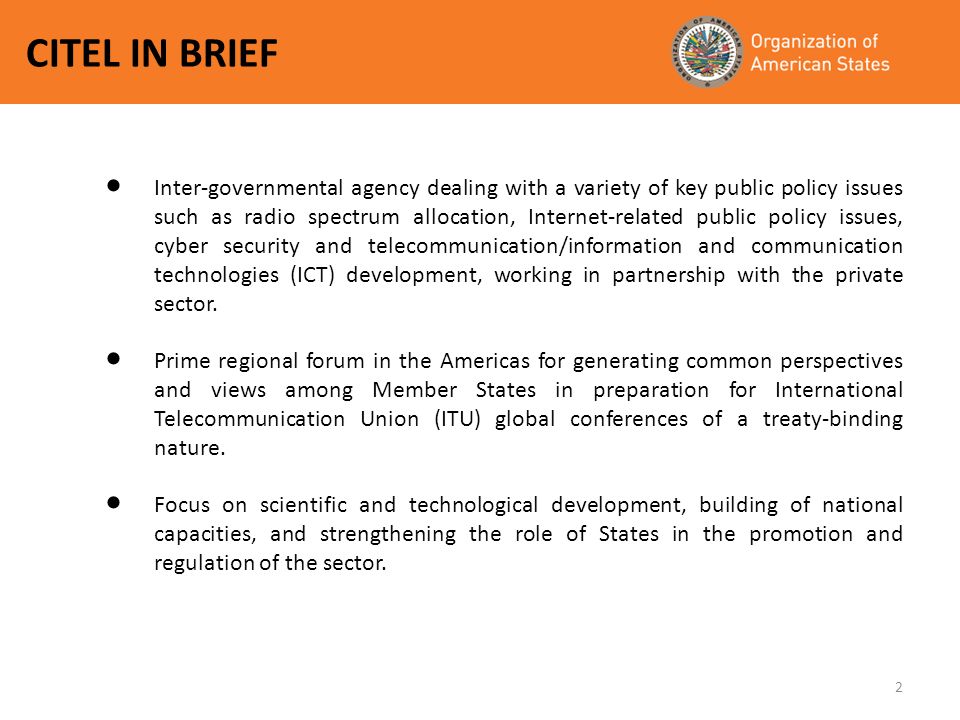 2 CITEL IN BRIEF Inter-governmental agency dealing with a variety of key public policy issues such as radio spectrum allocation, Internet-related public policy issues, cyber security and telecommunication/information and communication technologies (ICT) development, working in partnership with the private sector.