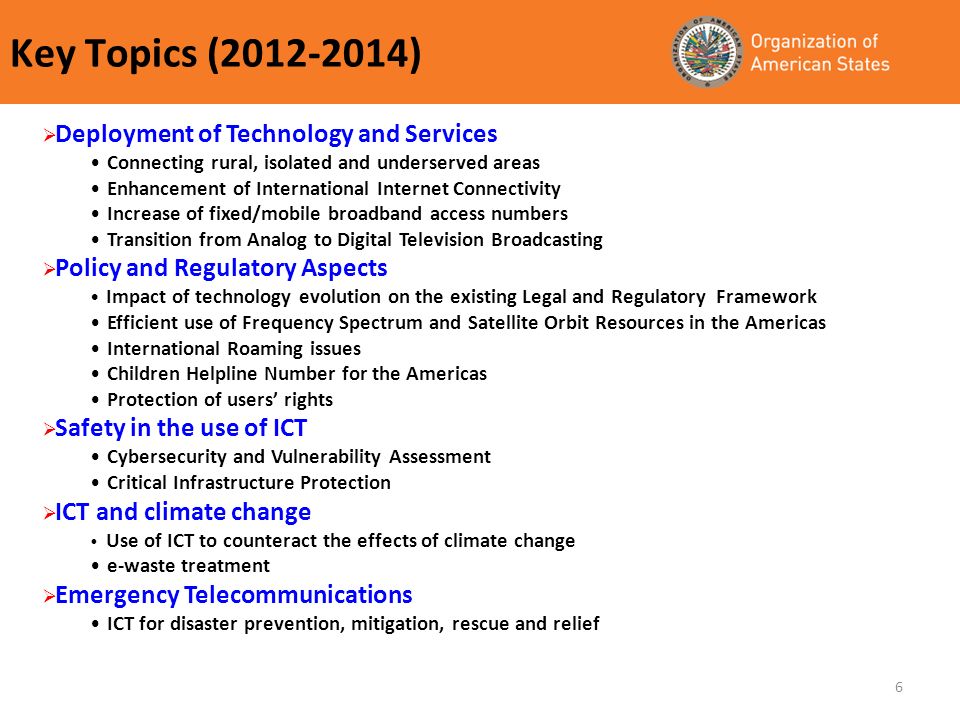 6 Key Topics ( ) Deployment of Technology and Services Connecting rural, isolated and underserved areas Enhancement of International Internet Connectivity Increase of fixed/mobile broadband access numbers Transition from Analog to Digital Television Broadcasting Policy and Regulatory Aspects Impact of technology evolution on the existing Legal and Regulatory Framework Efficient use of Frequency Spectrum and Satellite Orbit Resources in the Americas International Roaming issues Children Helpline Number for the Americas Protection of users rights Safety in the use of ICT Cybersecurity and Vulnerability Assessment Critical Infrastructure Protection ICT and climate change Use of ICT to counteract the effects of climate change e-waste treatment Emergency Telecommunications ICT for disaster prevention, mitigation, rescue and relief