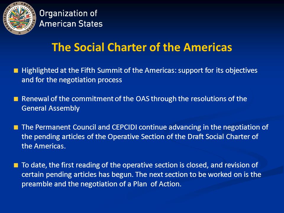 The Social Charter of the Americas Highlighted at the Fifth Summit of the Americas: support for its objectives and for the negotiation process Renewal of the commitment of the OAS through the resolutions of the General Assembly The Permanent Council and CEPCIDI continue advancing in the negotiation of the pending articles of the Operative Section of the Draft Social Charter of the Americas.