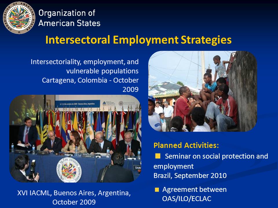 Intersectoral Employment Strategies XVI IACML, Buenos Aires, Argentina, October 2009 Intersectoriality, employment, and vulnerable populations Cartagena, Colombia - October 2009 Planned Activities: Seminar on social protection and employment Brazil, September 2010 Agreement between OAS/ILO/ECLAC