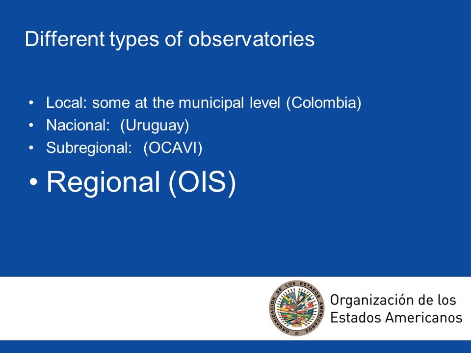 Different types of observatories Local: some at the municipal level (Colombia) Nacional: (Uruguay) Subregional: (OCAVI) Regional (OIS)