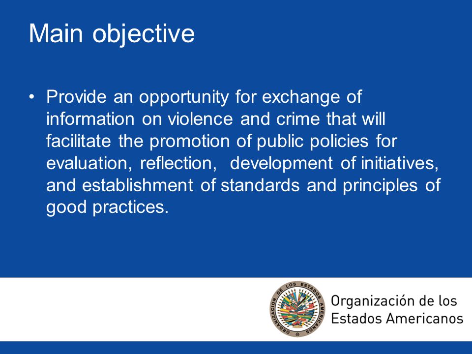 Main objective Provide an opportunity for exchange of information on violence and crime that will facilitate the promotion of public policies for evaluation, reflection, development of initiatives, and establishment of standards and principles of good practices.