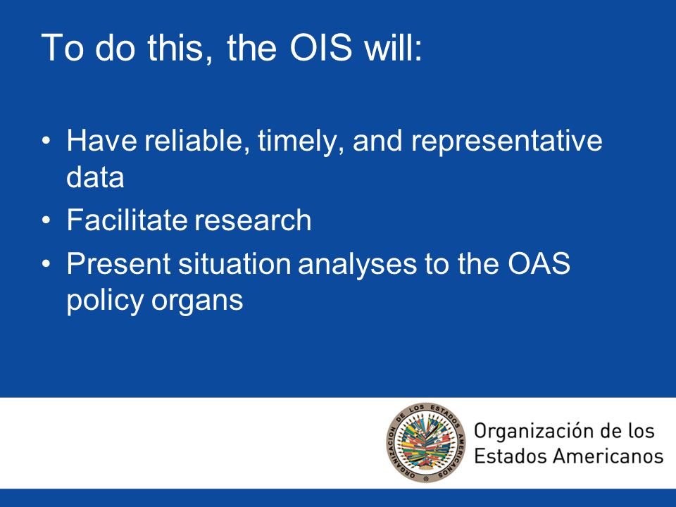 To do this, the OIS will: Have reliable, timely, and representative data Facilitate research Present situation analyses to the OAS policy organs