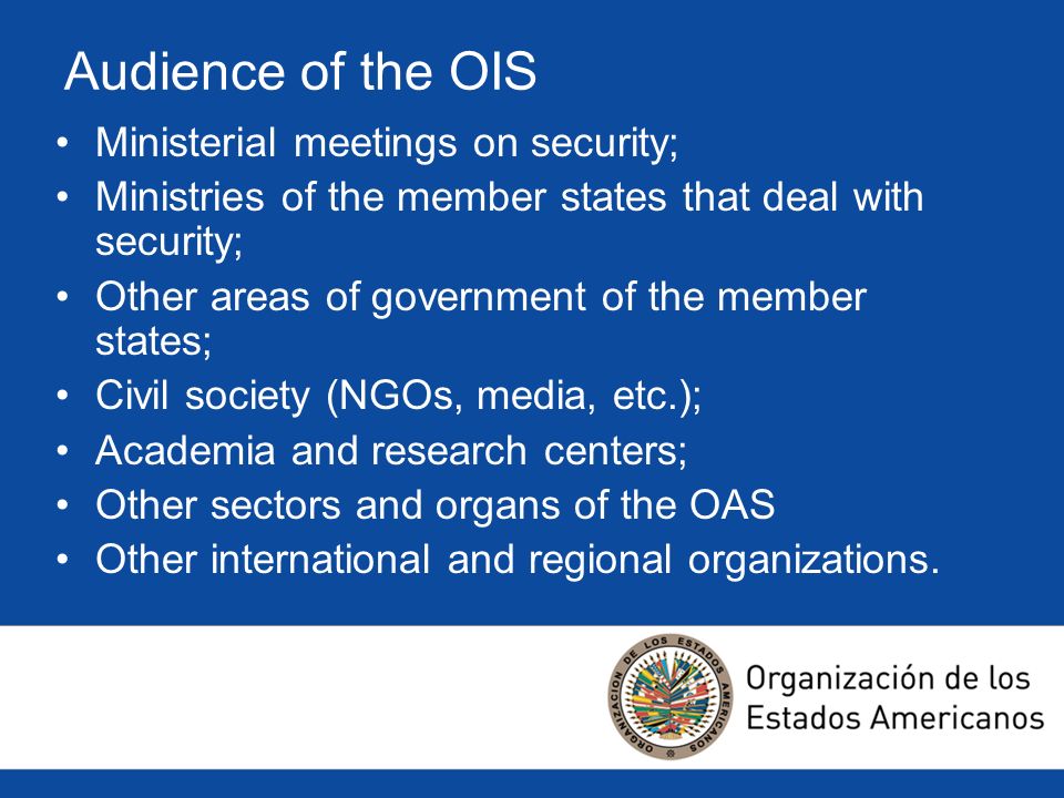 Audience of the OIS Ministerial meetings on security; Ministries of the member states that deal with security; Other areas of government of the member states; Civil society (NGOs, media, etc.); Academia and research centers; Other sectors and organs of the OAS Other international and regional organizations.