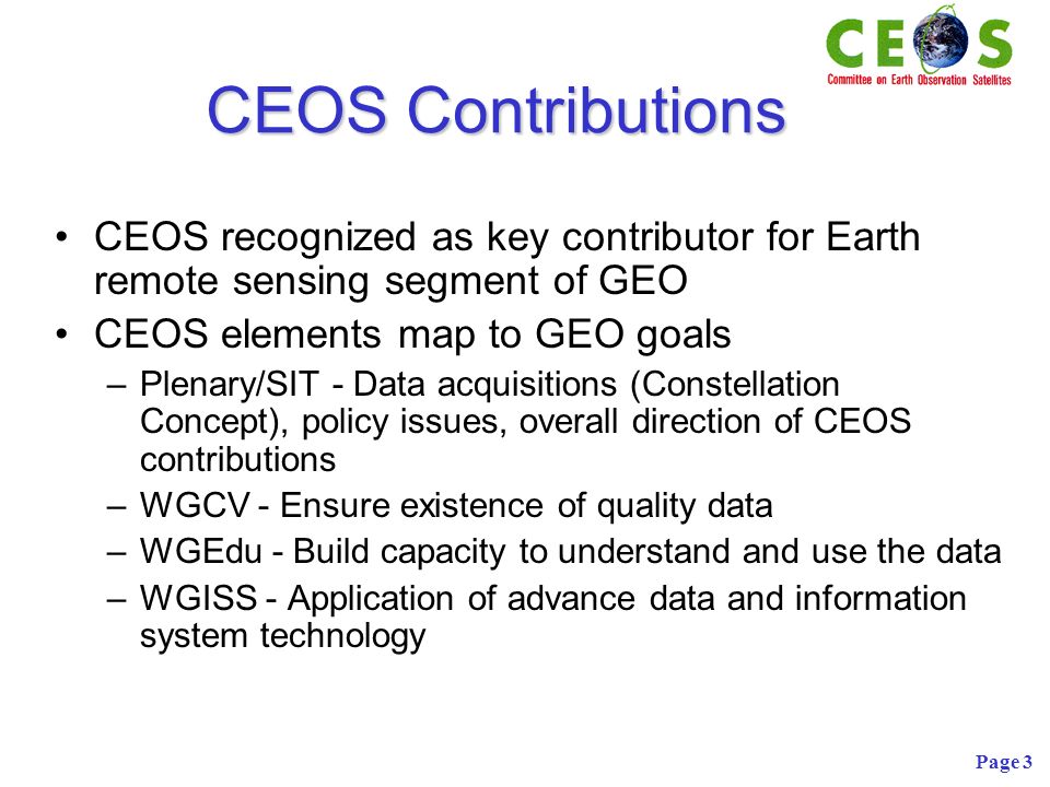 Page 3 CEOS Contributions CEOS recognized as key contributor for Earth remote sensing segment of GEO CEOS elements map to GEO goals –Plenary/SIT - Data acquisitions (Constellation Concept), policy issues, overall direction of CEOS contributions –WGCV - Ensure existence of quality data –WGEdu - Build capacity to understand and use the data –WGISS - Application of advance data and information system technology