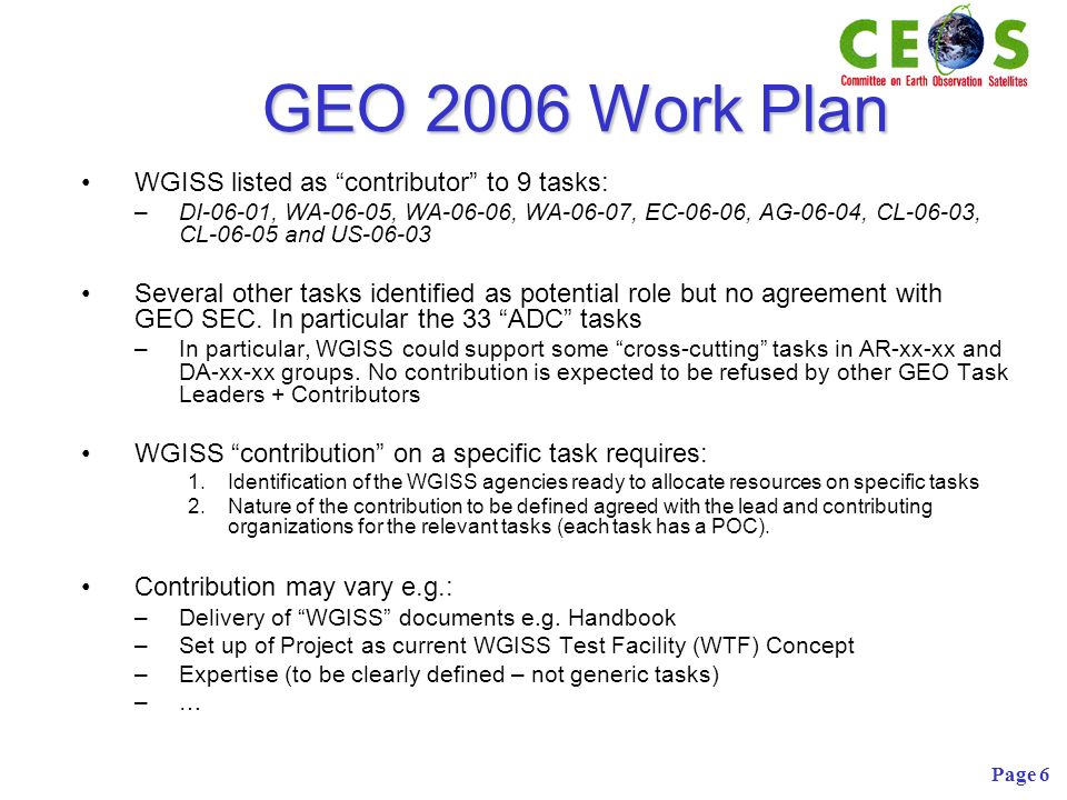 Page 6 GEO 2006 Work Plan WGISS listed as contributor to 9 tasks: –DI-06-01, WA-06-05, WA-06-06, WA-06-07, EC-06-06, AG-06-04, CL-06-03, CL and US Several other tasks identified as potential role but no agreement with GEO SEC.