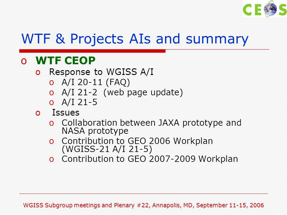 WGISS Subgroup meetings and Plenary #22, Annapolis, MD, September 11-15, 2006 WTF & Projects AIs and summary oWTF CEOP oResponse to WGISS A/I oA/I (FAQ) oA/I 21-2 (web page update) oA/I 21-5 o Issues oCollaboration between JAXA prototype and NASA prototype oContribution to GEO 2006 Workplan (WGISS-21 A/I 21-5) oContribution to GEO Workplan