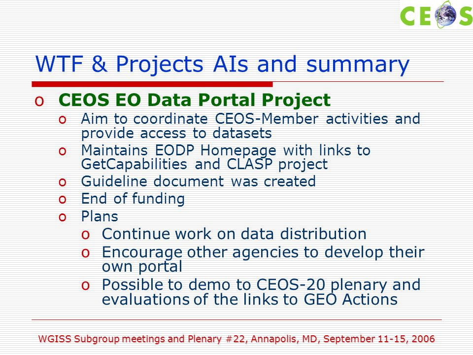 WGISS Subgroup meetings and Plenary #22, Annapolis, MD, September 11-15, 2006 WTF & Projects AIs and summary oCEOS EO Data Portal Project oAim to coordinate CEOS-Member activities and provide access to datasets oMaintains EODP Homepage with links to GetCapabilities and CLASP project oGuideline document was created oEnd of funding oPlans oContinue work on data distribution oEncourage other agencies to develop their own portal oPossible to demo to CEOS-20 plenary and evaluations of the links to GEO Actions