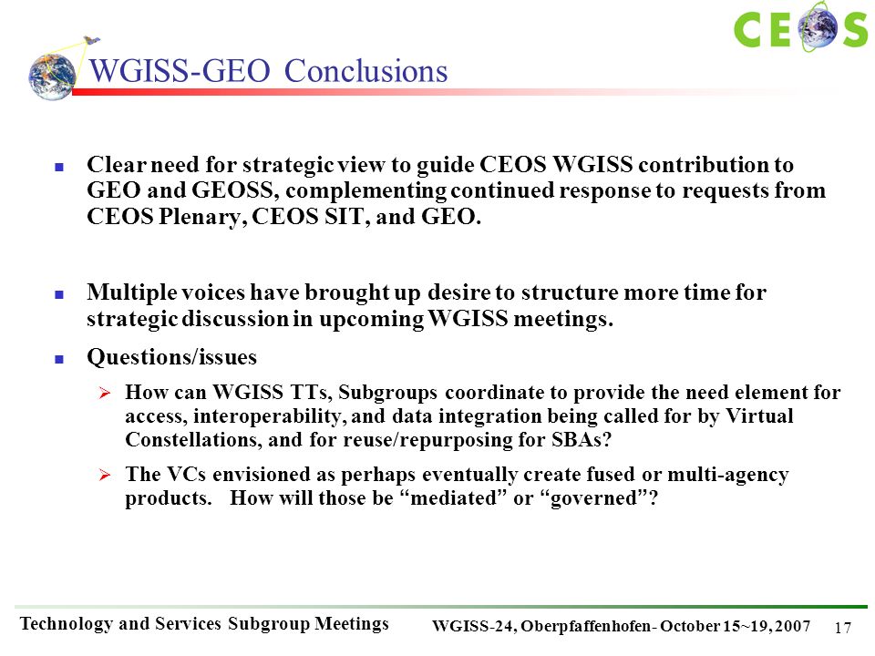 WGISS-24, Oberpfaffenhofen- October 15~19, 2007 Technology and Services Subgroup Meetings 17 WGISS-GEO Conclusions Clear need for strategic view to guide CEOS WGISS contribution to GEO and GEOSS, complementing continued response to requests from CEOS Plenary, CEOS SIT, and GEO.
