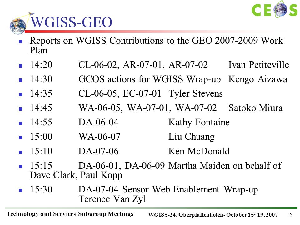 WGISS-24, Oberpfaffenhofen- October 15~19, 2007 Technology and Services Subgroup Meetings 2 WGISS-GEO Reports on WGISS Contributions to the GEO Work Plan 14:20CL-06-02, AR-07-01, AR-07-02Ivan Petiteville 14:30GCOS actions for WGISS Wrap-upKengo Aizawa 14:35CL-06-05, EC-07-01Tyler Stevens 14:45WA-06-05, WA-07-01, WA-07-02Satoko Miura 14:55DA-06-04Kathy Fontaine 15:00WA-06-07Liu Chuang 15:10DA-07-06Ken McDonald 15:15DA-06-01, DA-06-09Martha Maiden on behalf of Dave Clark, Paul Kopp 15:30DA Sensor Web Enablement Wrap-up Terence Van Zyl