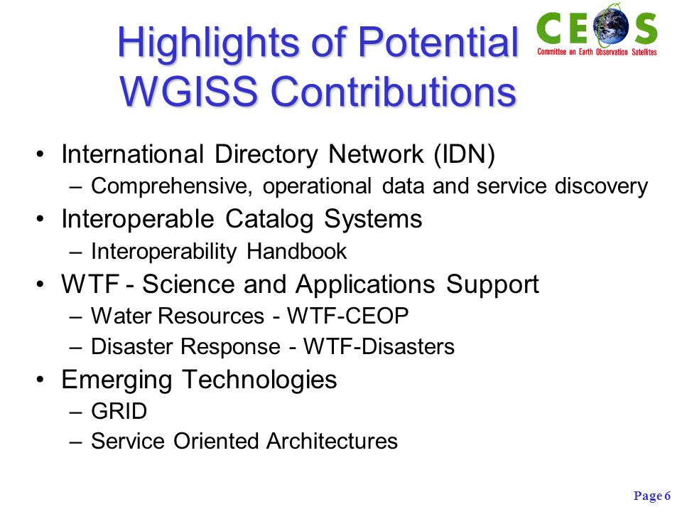 Page 6 Highlights of Potential WGISS Contributions International Directory Network (IDN) –Comprehensive, operational data and service discovery Interoperable Catalog Systems –Interoperability Handbook WTF - Science and Applications Support –Water Resources - WTF-CEOP –Disaster Response - WTF-Disasters Emerging Technologies –GRID –Service Oriented Architectures