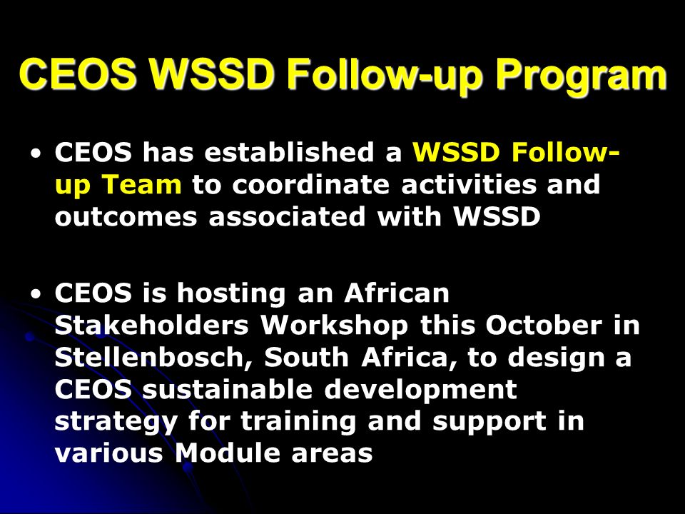 CEOS WSSD Follow-up Program CEOS has established a WSSD Follow- up Team to coordinate activities and outcomes associated with WSSD CEOS is hosting an African Stakeholders Workshop this October in Stellenbosch, South Africa, to design a CEOS sustainable development strategy for training and support in various Module areas