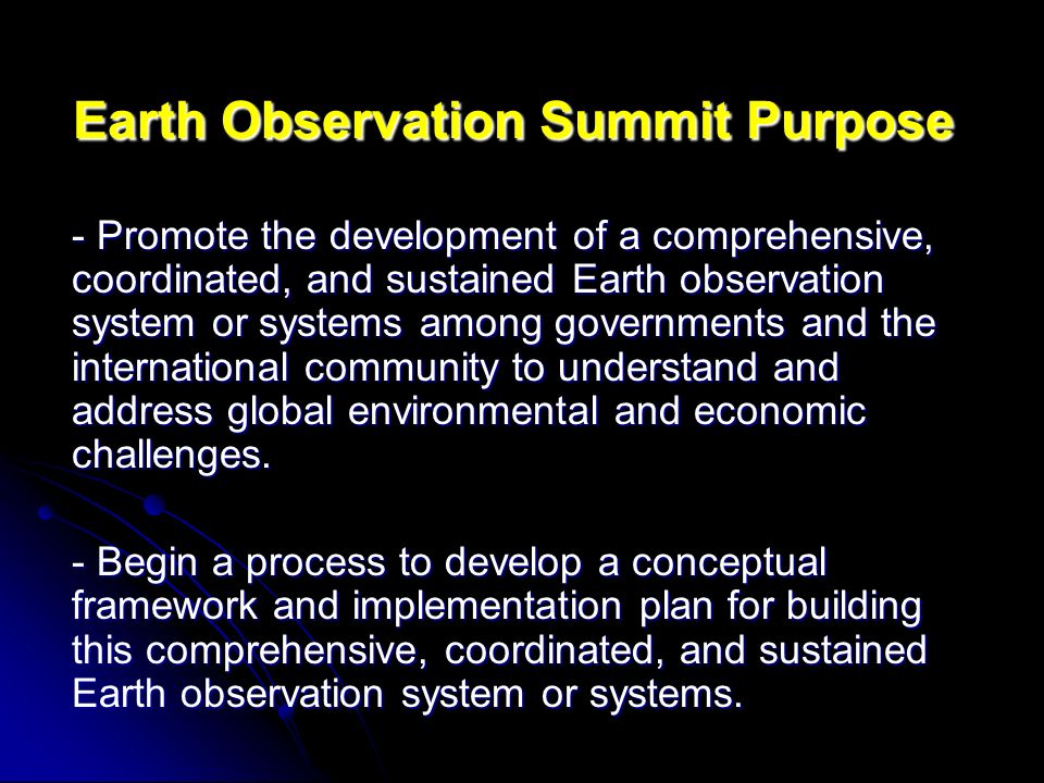 Earth Observation Summit Purpose - Promote the development of a comprehensive, coordinated, and sustained Earth observation system or systems among governments and the international community to understand and address global environmental and economic challenges.