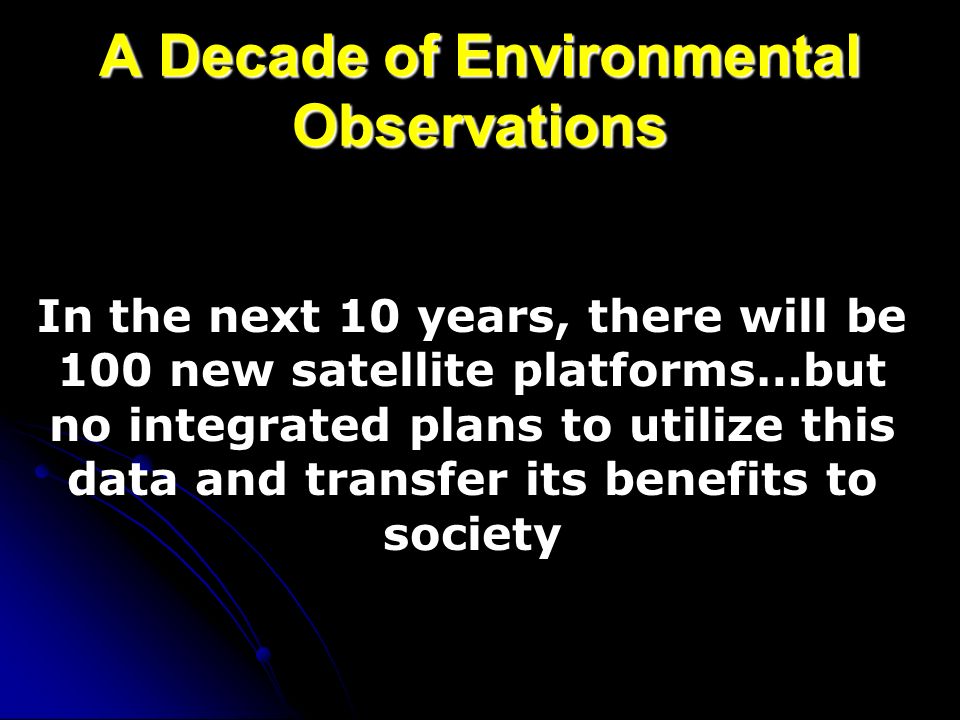 A Decade of Environmental Observations In the next 10 years, there will be 100 new satellite platforms…but no integrated plans to utilize this data and transfer its benefits to society