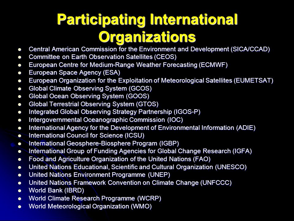 Participating International Organizations Central American Commission for the Environment and Development (SICA/CCAD) Central American Commission for the Environment and Development (SICA/CCAD) Committee on Earth Observation Satellites (CEOS) Committee on Earth Observation Satellites (CEOS) European Centre for Medium-Range Weather Forecasting (ECMWF) European Centre for Medium-Range Weather Forecasting (ECMWF) European Space Agency (ESA) European Space Agency (ESA) European Organization for the Exploitation of Meteorological Satellites (EUMETSAT) European Organization for the Exploitation of Meteorological Satellites (EUMETSAT) Global Climate Observing System (GCOS) Global Climate Observing System (GCOS) Global Ocean Observing System (GOOS) Global Ocean Observing System (GOOS) Global Terrestrial Observing System (GTOS) Global Terrestrial Observing System (GTOS) Integrated Global Observing Strategy Partnership (IGOS-P) Integrated Global Observing Strategy Partnership (IGOS-P) Intergovernmental Oceanographic Commission (IOC) Intergovernmental Oceanographic Commission (IOC) International Agency for the Development of Environmental Information (ADIE) International Agency for the Development of Environmental Information (ADIE) International Council for Science (ICSU) International Council for Science (ICSU) International Geosphere-Biosphere Program (IGBP) International Geosphere-Biosphere Program (IGBP) International Group of Funding Agencies for Global Change Research (IGFA) International Group of Funding Agencies for Global Change Research (IGFA) Food and Agriculture Organization of the United Nations (FAO) Food and Agriculture Organization of the United Nations (FAO) United Nations Educational, Scientific and Cultural Organization (UNESCO) United Nations Educational, Scientific and Cultural Organization (UNESCO) United Nations Environment Programme (UNEP) United Nations Environment Programme (UNEP) United Nations Framework Convention on Climate Change (UNFCCC) United Nations Framework Convention on Climate Change (UNFCCC) World Bank (IBRD) World Bank (IBRD) World Climate Research Programme (WCRP) World Climate Research Programme (WCRP) World Meteorological Organization (WMO) World Meteorological Organization (WMO)