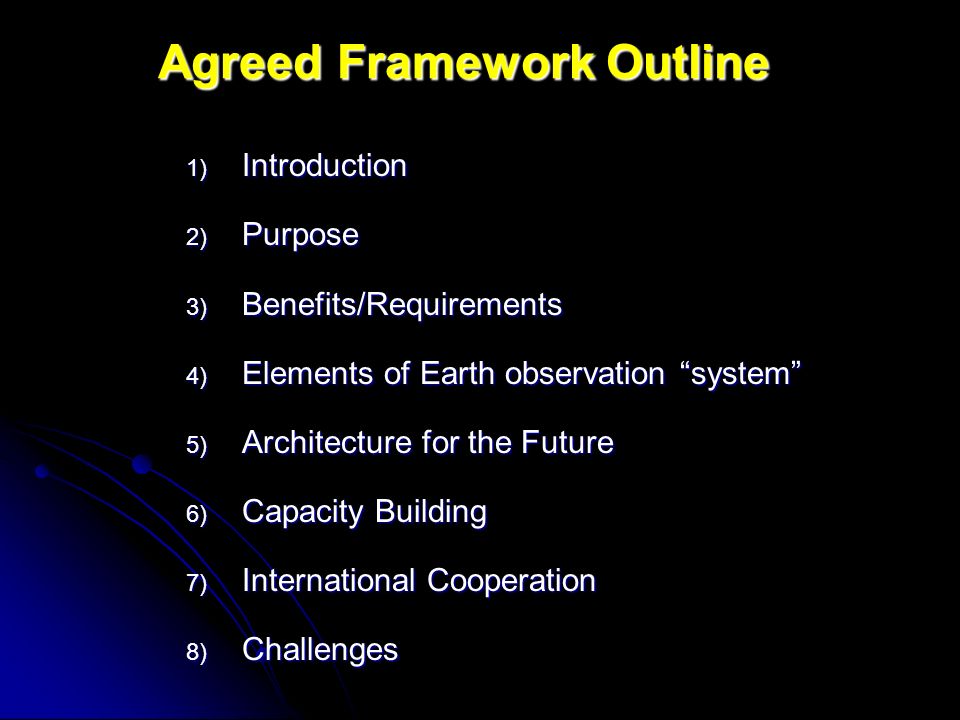 Agreed Framework Outline 1) Introduction 2) Purpose 3) Benefits/Requirements 4) Elements of Earth observation system 5) Architecture for the Future 6) Capacity Building 7) International Cooperation 8) Challenges