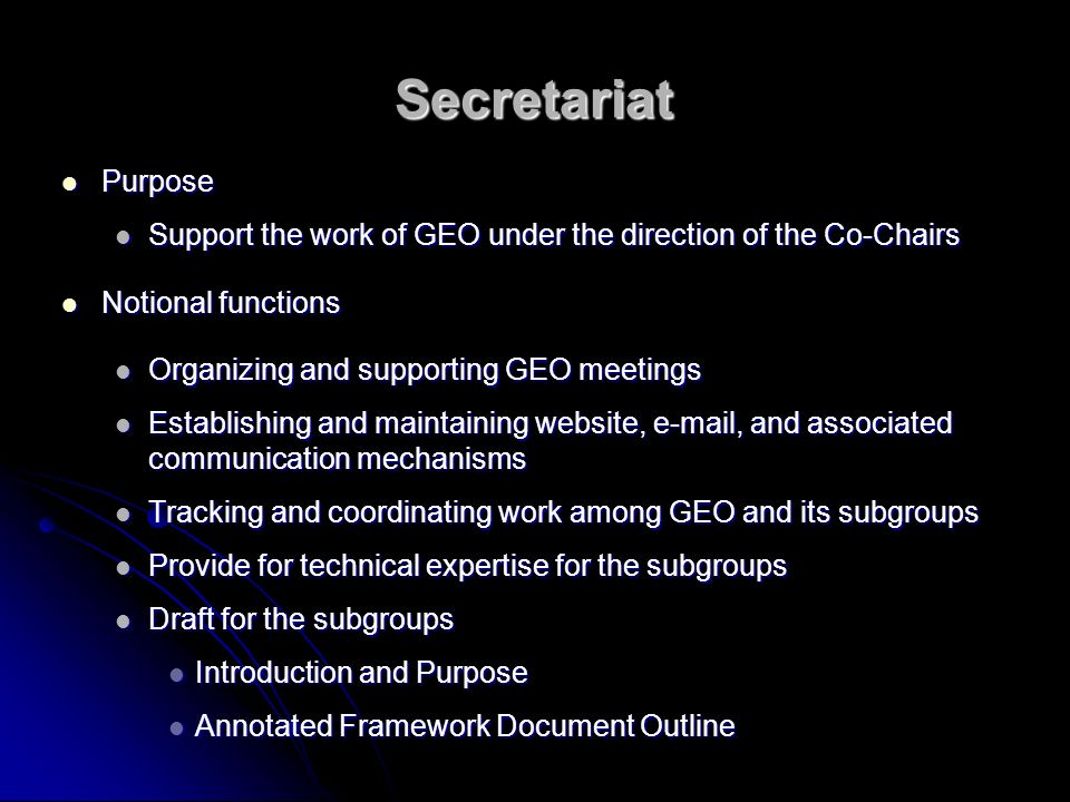 Secretariat Purpose Purpose Support the work of GEO under the direction of the Co-Chairs Support the work of GEO under the direction of the Co-Chairs Notional functions Notional functions Organizing and supporting GEO meetings Organizing and supporting GEO meetings Establishing and maintaining website,  , and associated communication mechanisms Establishing and maintaining website,  , and associated communication mechanisms Tracking and coordinating work among GEO and its subgroups Tracking and coordinating work among GEO and its subgroups Provide for technical expertise for the subgroups Provide for technical expertise for the subgroups Draft for the subgroups Draft for the subgroups Introduction and Purpose Introduction and Purpose Annotated Framework Document Outline Annotated Framework Document Outline