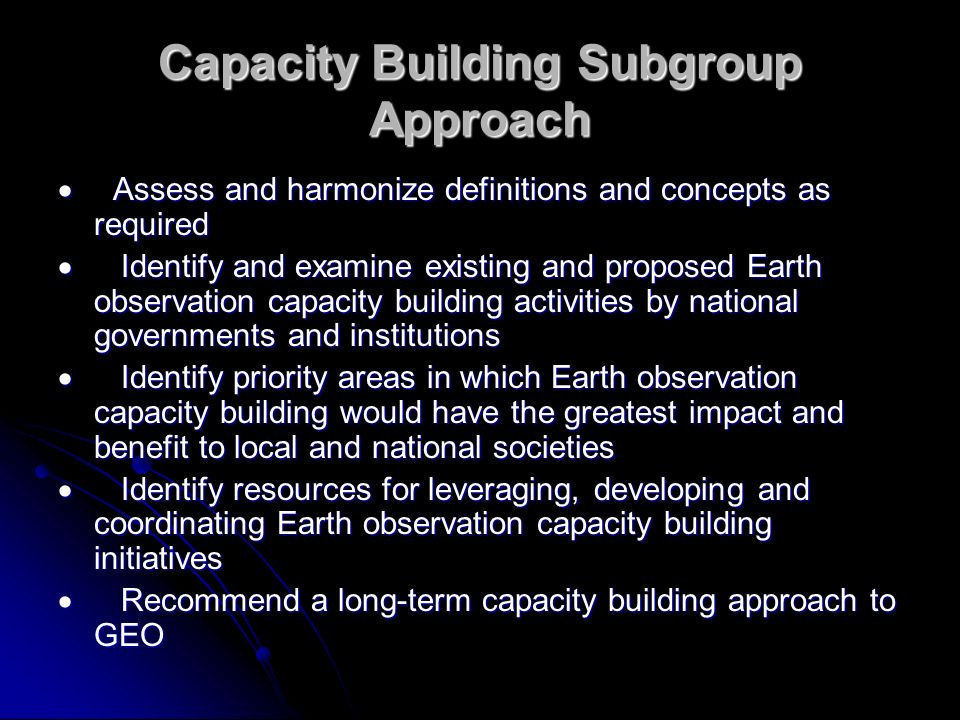Capacity Building Subgroup Approach Assess and harmonize definitions and concepts as required Assess and harmonize definitions and concepts as required Identify and examine existing and proposed Earth observation capacity building activities by national governments and institutions Identify and examine existing and proposed Earth observation capacity building activities by national governments and institutions Identify priority areas in which Earth observation capacity building would have the greatest impact and benefit to local and national societies Identify priority areas in which Earth observation capacity building would have the greatest impact and benefit to local and national societies Identify resources for leveraging, developing and coordinating Earth observation capacity building initiatives Identify resources for leveraging, developing and coordinating Earth observation capacity building initiatives Recommend a long-term capacity building approach to GEO Recommend a long-term capacity building approach to GEO