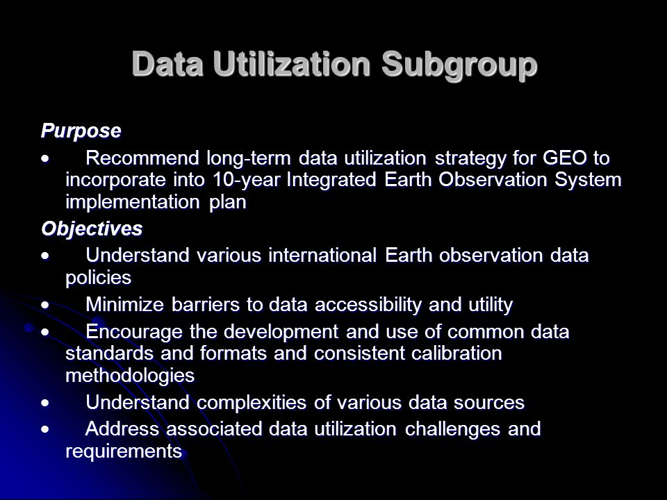 Data Utilization Subgroup Purpose Recommend long-term data utilization strategy for GEO to incorporate into 10-year Integrated Earth Observation System implementation plan Recommend long-term data utilization strategy for GEO to incorporate into 10-year Integrated Earth Observation System implementation plan Objectives Understand various international Earth observation data policies Understand various international Earth observation data policies Minimize barriers to data accessibility and utility Minimize barriers to data accessibility and utility Encourage the development and use of common data standards and formats and consistent calibration methodologies Encourage the development and use of common data standards and formats and consistent calibration methodologies Understand complexities of various data sources Understand complexities of various data sources Address associated data utilization challenges and requirements Address associated data utilization challenges and requirements