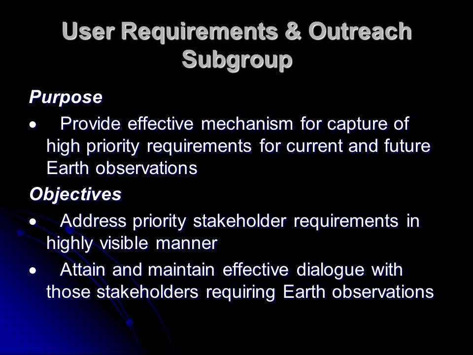 User Requirements & Outreach Subgroup Purpose Provide effective mechanism for capture of high priority requirements for current and future Earth observations Provide effective mechanism for capture of high priority requirements for current and future Earth observations Objectives Address priority stakeholder requirements in highly visible manner Address priority stakeholder requirements in highly visible manner Attain and maintain effective dialogue with those stakeholders requiring Earth observations Attain and maintain effective dialogue with those stakeholders requiring Earth observations