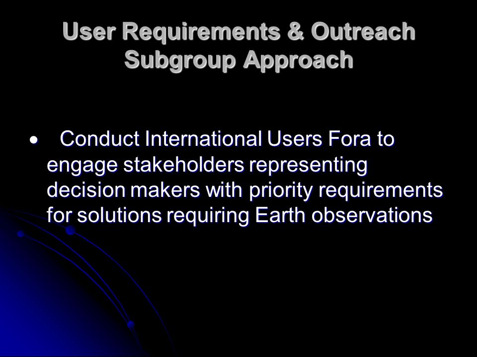User Requirements & Outreach Subgroup Approach Conduct International Users Fora to engage stakeholders representing decision makers with priority requirements for solutions requiring Earth observations Conduct International Users Fora to engage stakeholders representing decision makers with priority requirements for solutions requiring Earth observations