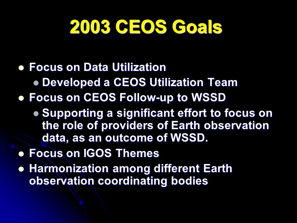 2003 CEOS Goals Focus on Data Utilization Focus on Data Utilization Developed a CEOS Utilization Team Developed a CEOS Utilization Team Focus on CEOS Follow-up to WSSD Focus on CEOS Follow-up to WSSD Supporting a significant effort to focus on the role of providers of Earth observation data, as an outcome of WSSD.