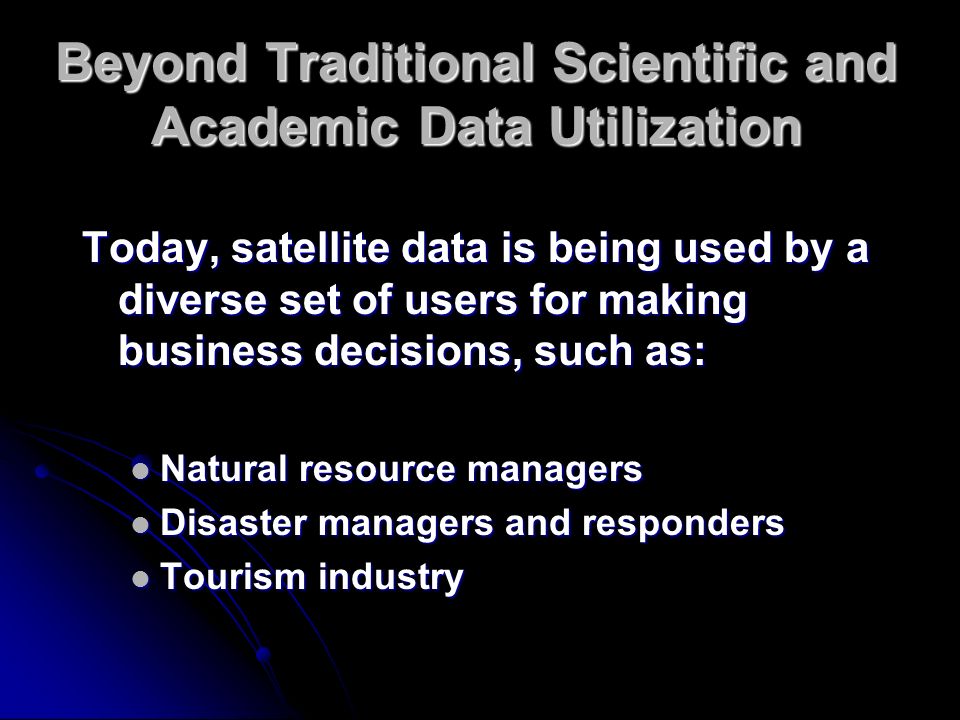 Beyond Traditional Scientific and Academic Data Utilization Today, satellite data is being used by a diverse set of users for making business decisions, such as: Natural resource managers Natural resource managers Disaster managers and responders Disaster managers and responders Tourism industry Tourism industry