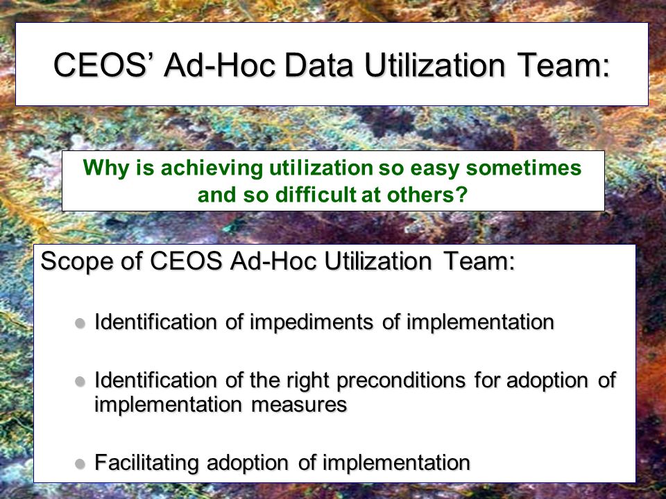 CEOS Ad-Hoc Data Utilization Team: Scope of CEOS Ad-Hoc Utilization Team: Identification of impediments of implementation Identification of impediments of implementation Identification of the right preconditions for adoption of implementation measures Identification of the right preconditions for adoption of implementation measures Facilitating adoption of implementation Facilitating adoption of implementation Why is achieving utilization so easy sometimes and so difficult at others