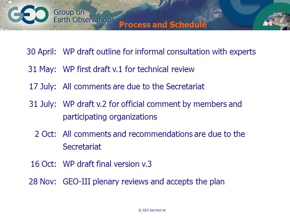 © GEO Secretariat 30 April:WP draft outline for informal consultation with experts 31 May:WP first draft v.1 for technical review 17 July:All comments are due to the Secretariat 31 July:WP draft v.2 for official comment by members and participating organizations 2 Oct:All comments and recommendations are due to the Secretariat 16 Oct:WP draft final version v.3 28 Nov:GEO-III plenary reviews and accepts the plan Process and Schedule