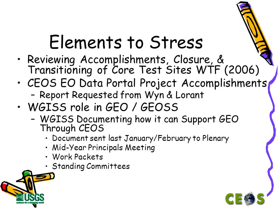 Elements to Stress Reviewing Accomplishments, Closure, & Transitioning of Core Test Sites WTF (2006) CEOS EO Data Portal Project Accomplishments –Report Requested from Wyn & Lorant WGISS role in GEO / GEOSS –WGISS Documenting how it can Support GEO Through CEOS Document sent last January/February to Plenary Mid-Year Principals Meeting Work Packets Standing Committees
