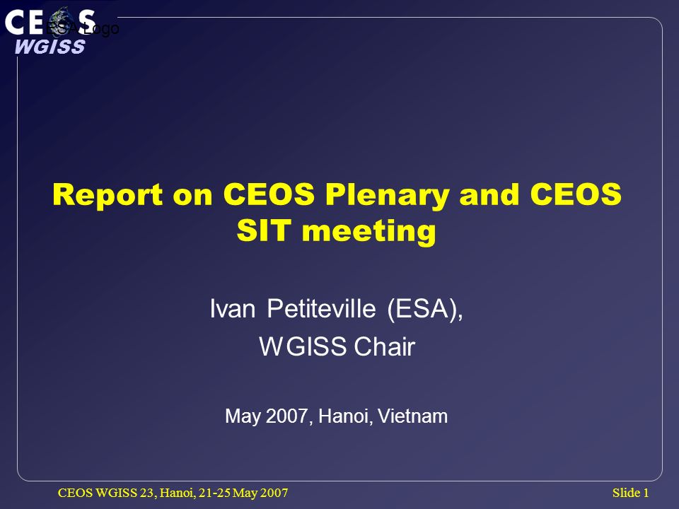 Slide 1 WGISS CEOS WGISS 23, Hanoi, May 2007 Report on CEOS Plenary and CEOS SIT meeting Ivan Petiteville (ESA), WGISS Chair May 2007, Hanoi, Vietnam ESA Logo