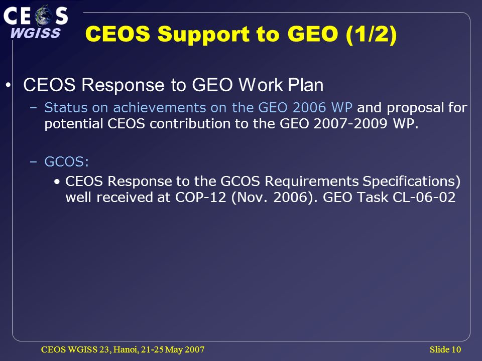 Slide 10 WGISS CEOS WGISS 23, Hanoi, May 2007 CEOS Support to GEO (1/2) CEOS Response to GEO Work Plan –Status on achievements on the GEO 2006 WP and proposal for potential CEOS contribution to the GEO WP.